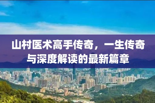 山村医术高手传奇，一生传奇与深度解读的最新篇章
