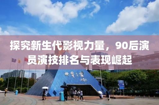 探究新生代影视力量，90后演员演技排名与表现崛起