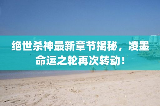 绝世杀神最新章节揭秘，凌墨命运之轮再次转动！