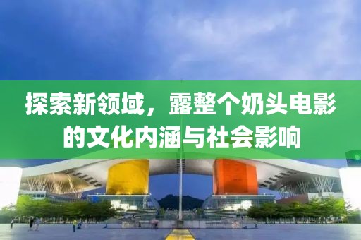 探索新领域，露整个奶头电影的文化内涵与社会影响