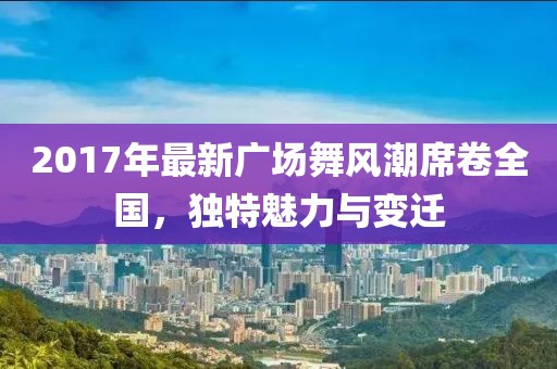 2017年最新广场舞风潮席卷全国，独特魅力与变迁