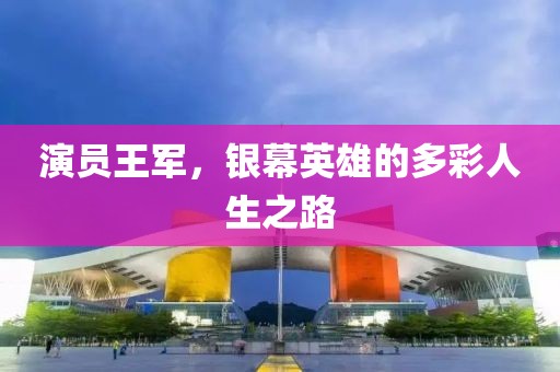 演员王军，银幕英雄的多彩人生之路