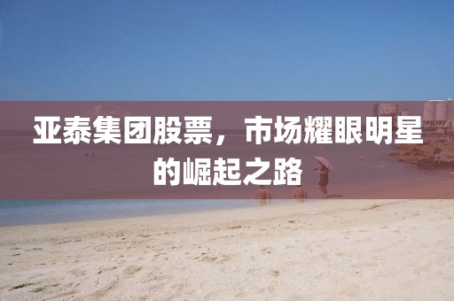亚泰集团股票，市场耀眼明星的崛起之路