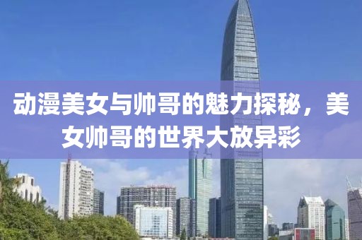 动漫美女与帅哥的魅力探秘，美女帅哥的世界大放异彩