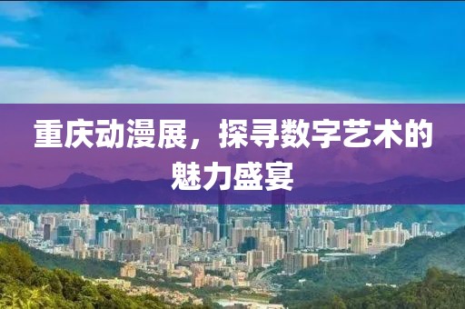 重庆动漫展，探寻数字艺术的魅力盛宴