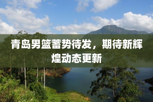 青岛男篮蓄势待发，期待新辉煌动态更新