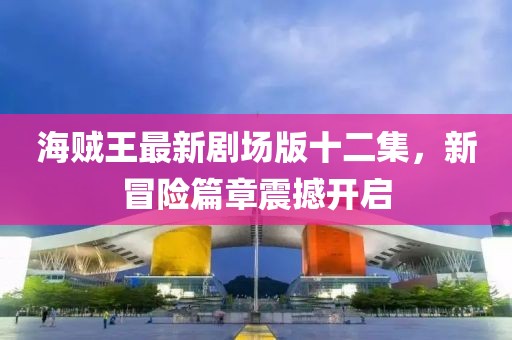 海贼王最新剧场版十二集，新冒险篇章震撼开启