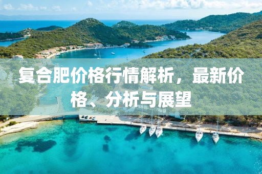 复合肥价格行情解析，最新价格、分析与展望
