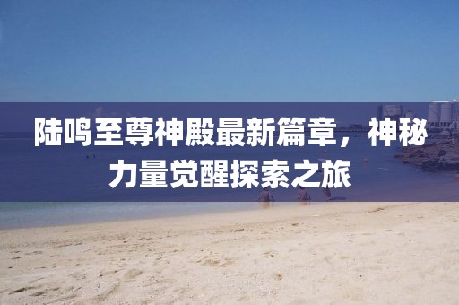 陆鸣至尊神殿最新篇章，神秘力量觉醒探索之旅