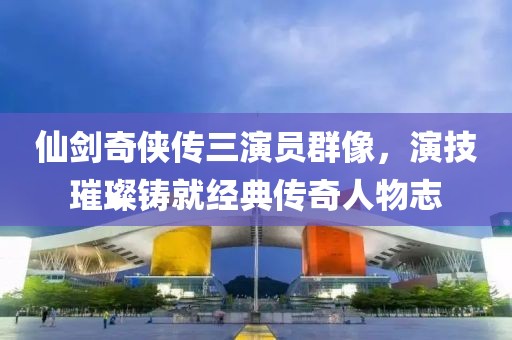 仙剑奇侠传三演员群像，演技璀璨铸就经典传奇人物志