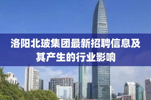 洛阳北玻集团最新招聘信息及其产生的行业影响