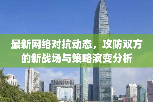 最新网络对抗动态，攻防双方的新战场与策略演变分析
