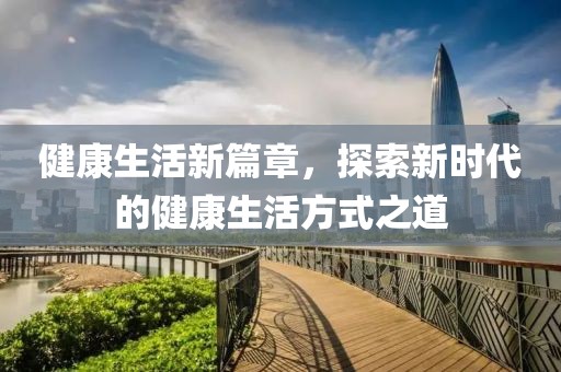 健康生活新篇章，探索新时代的健康生活方式之道