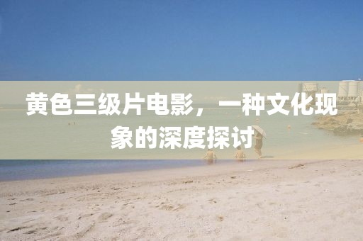 黄色三级片电影，一种文化现象的深度探讨
