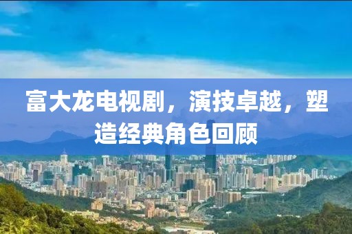 富大龙电视剧，演技卓越，塑造经典角色回顾