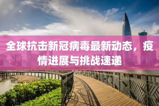 全球抗击新冠病毒最新动态，疫情进展与挑战速递