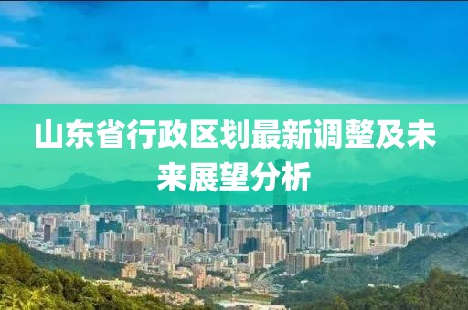山东省行政区划最新调整及未来展望分析