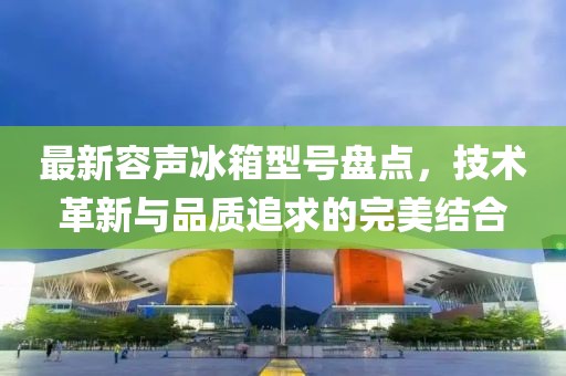 最新容声冰箱型号盘点，技术革新与品质追求的完美结合