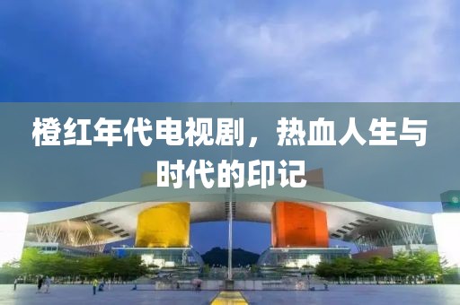 橙红年代电视剧，热血人生与时代的印记