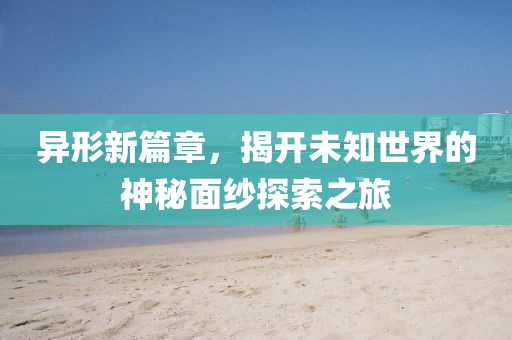 异形新篇章，揭开未知世界的神秘面纱探索之旅