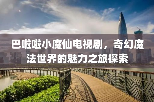 巴啦啦小魔仙电视剧，奇幻魔法世界的魅力之旅探索