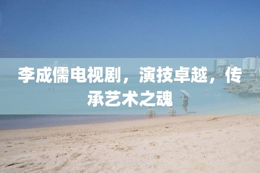 李成儒电视剧，演技卓越，传承艺术之魂