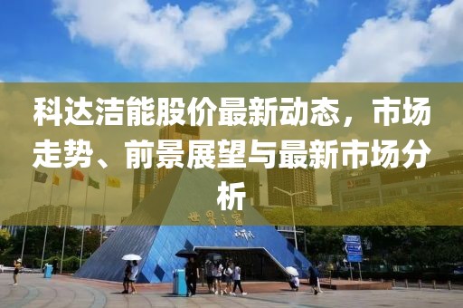 科达洁能股价最新动态，市场走势、前景展望与最新市场分析