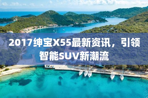 2017绅宝X55最新资讯，引领智能SUV新潮流