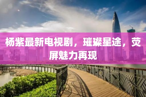 杨紫最新电视剧，璀璨星途，荧屏魅力再现