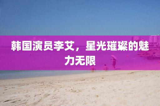 韩国演员李艾，星光璀璨的魅力无限