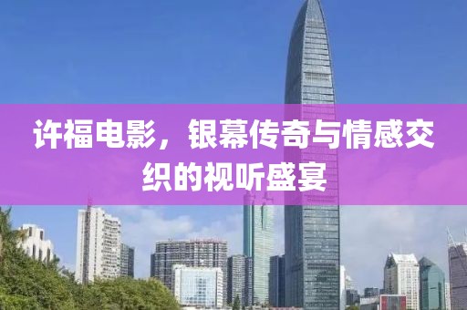 许福电影，银幕传奇与情感交织的视听盛宴
