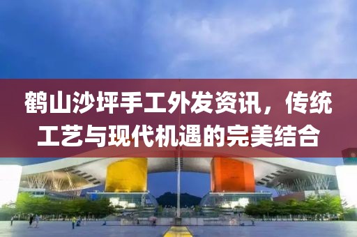 鹤山沙坪手工外发资讯，传统工艺与现代机遇的完美结合