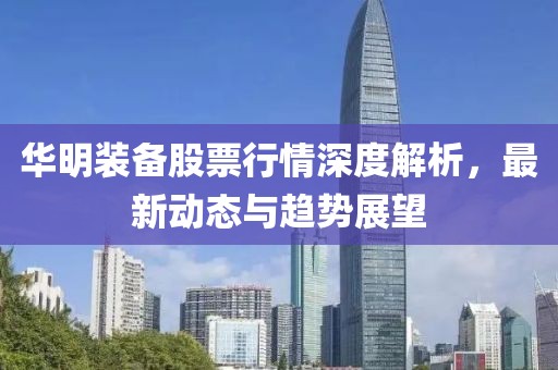 华明装备股票行情深度解析，最新动态与趋势展望
