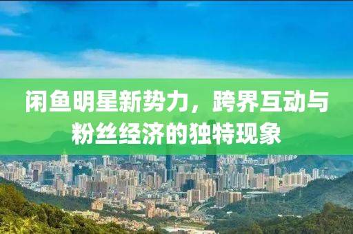 闲鱼明星新势力，跨界互动与粉丝经济的独特现象