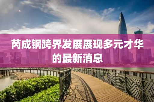 芮成钢跨界发展展现多元才华的最新消息