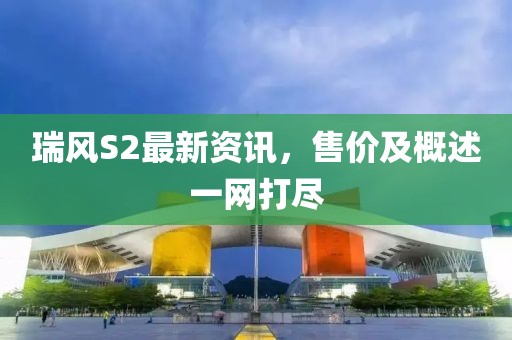 瑞风S2最新资讯，售价及概述一网打尽