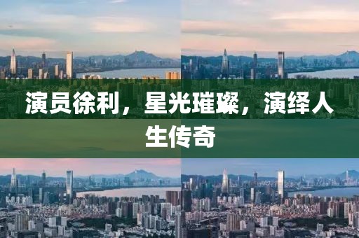 演员徐利，星光璀璨，演绎人生传奇