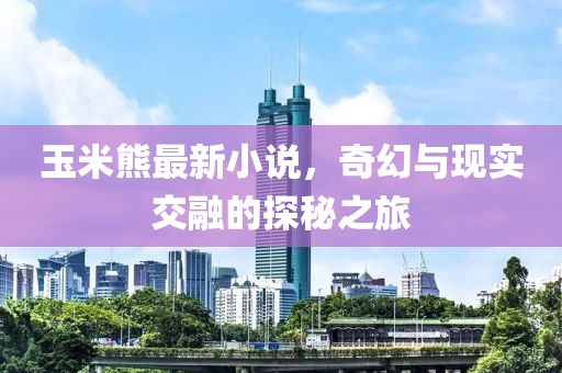 玉米熊最新小说，奇幻与现实交融的探秘之旅