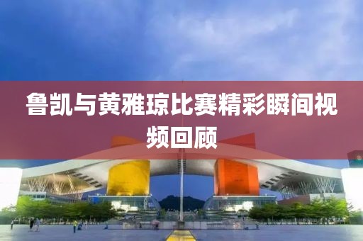 鲁凯与黄雅琼比赛精彩瞬间视频回顾