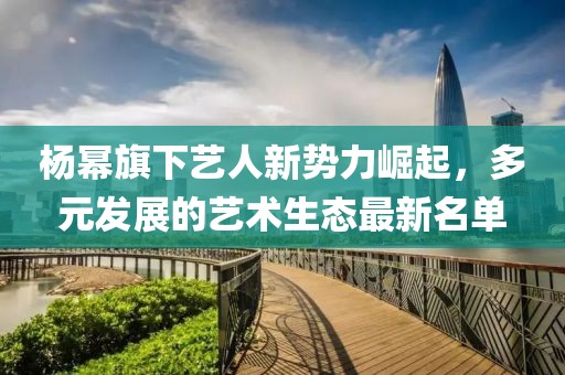 杨幂旗下艺人新势力崛起，多元发展的艺术生态最新名单
