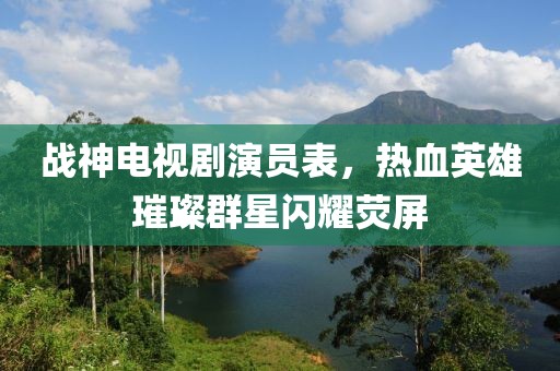 战神电视剧演员表，热血英雄璀璨群星闪耀荧屏