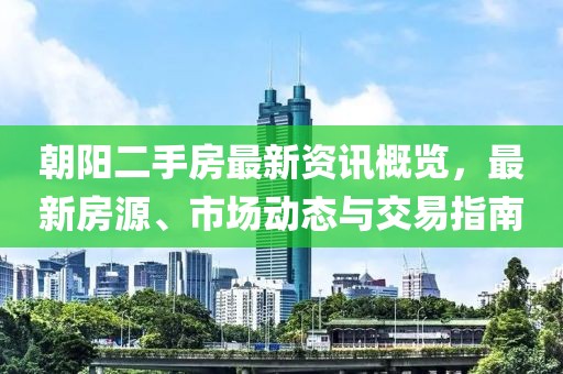 朝阳二手房最新资讯概览，最新房源、市场动态与交易指南
