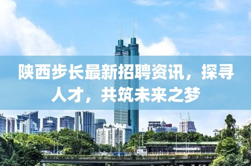 陕西步长最新招聘资讯，探寻人才，共筑未来之梦