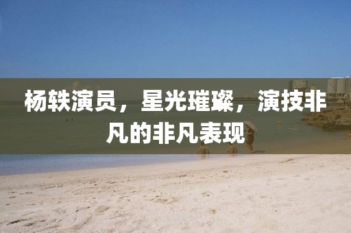 杨轶演员，星光璀璨，演技非凡的非凡表现