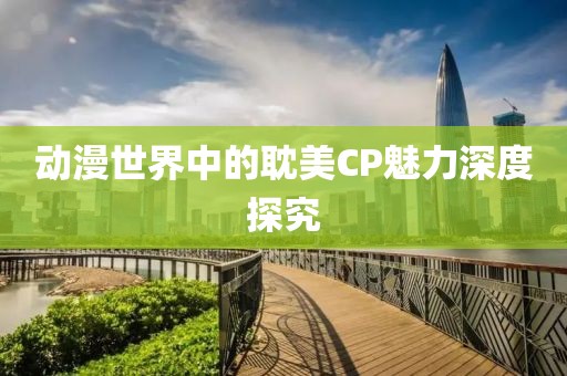 动漫世界中的耽美CP魅力深度探究