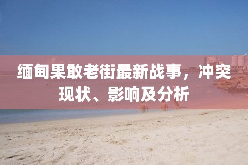 缅甸果敢老街最新战事，冲突现状、影响及分析