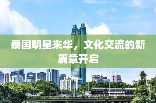 泰国明星来华，文化交流的新篇章开启