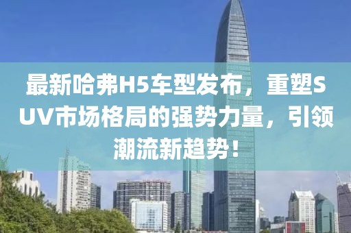 最新哈弗H5车型发布，重塑SUV市场格局的强势力量，引领潮流新趋势！