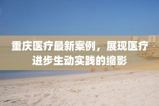 重庆医疗最新案例，展现医疗进步生动实践的缩影