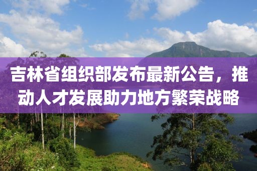 吉林省组织部发布最新公告，推动人才发展助力地方繁荣战略